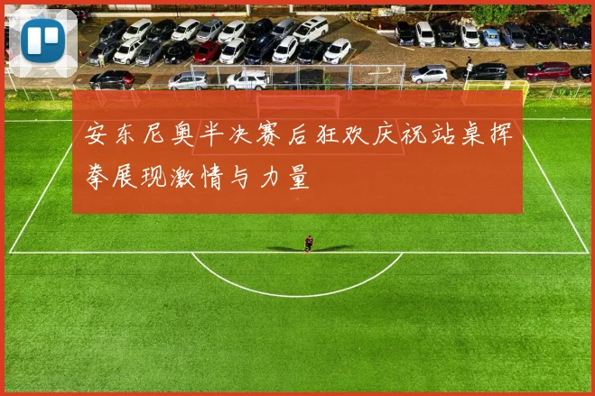 安东尼奥半决赛后狂欢庆祝站桌挥拳展现激情与力量