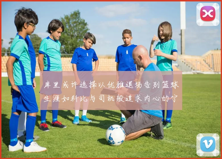 库里或许选择以优雅退场告别篮球生涯如科比与司机般追求内心的宁静