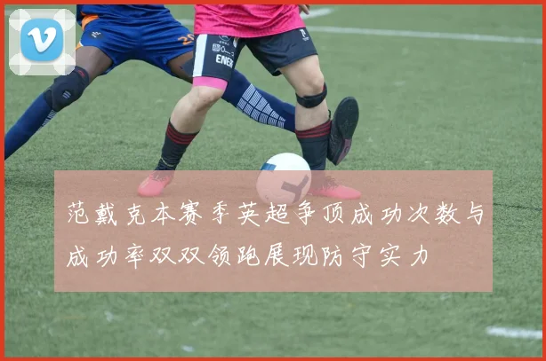 范戴克本赛季英超争顶成功次数与成功率双双领跑展现防守实力