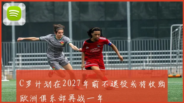 C罗计划在2027年前不退役或将收购欧洲俱乐部再战一年