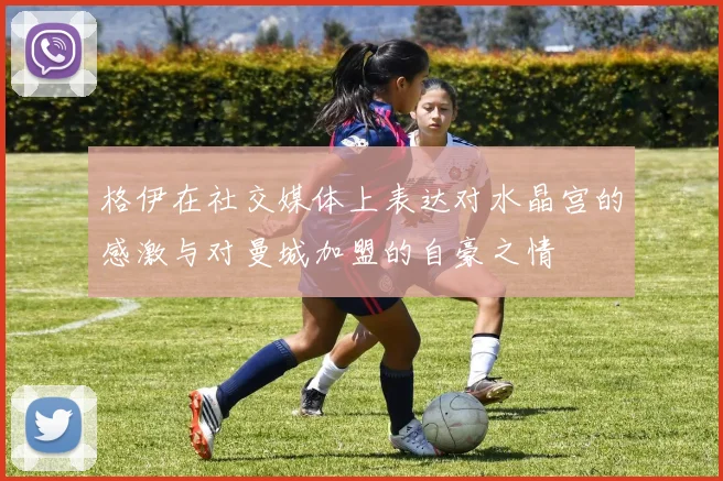 格伊在社交媒体上表达对水晶宫的感激与对曼城加盟的自豪之情