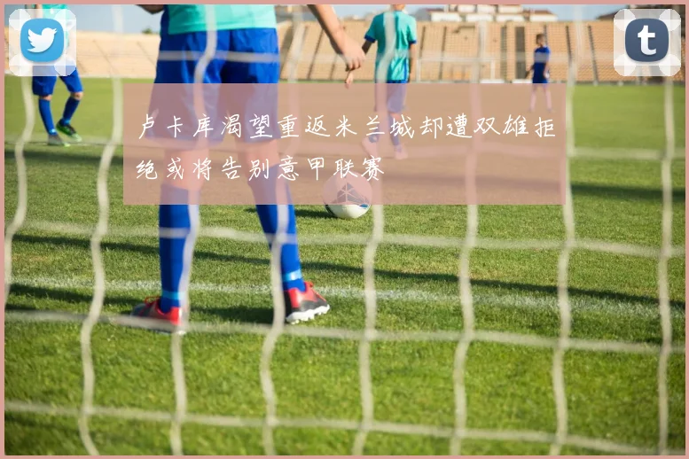 卢卡库渴望重返米兰城却遭双雄拒绝或将告别意甲联赛