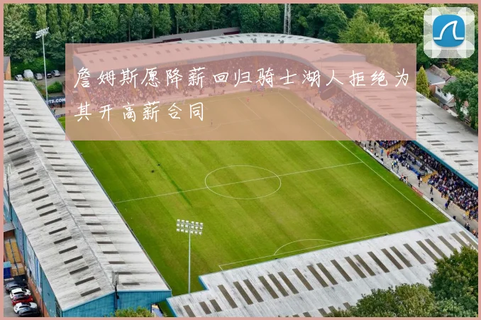 詹姆斯愿降薪回归骑士湖人拒绝为其开高薪合同