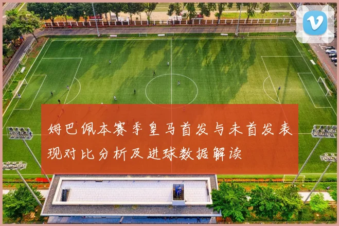 姆巴佩本赛季皇马首发与未首发表现对比分析及进球数据解读