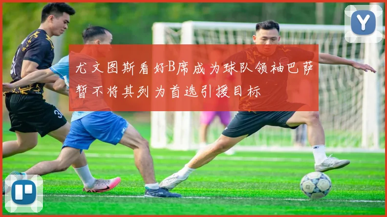 尤文图斯看好B席成为球队领袖巴萨暂不将其列为首选引援目标