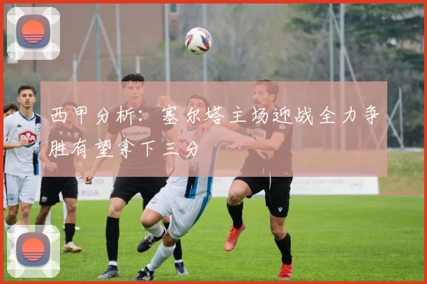 西甲分析：塞尔塔主场迎战全力争胜有望拿下三分