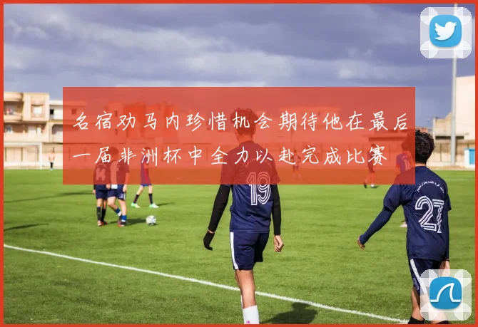 名宿劝马内珍惜机会期待他在最后一届非洲杯中全力以赴完成比赛