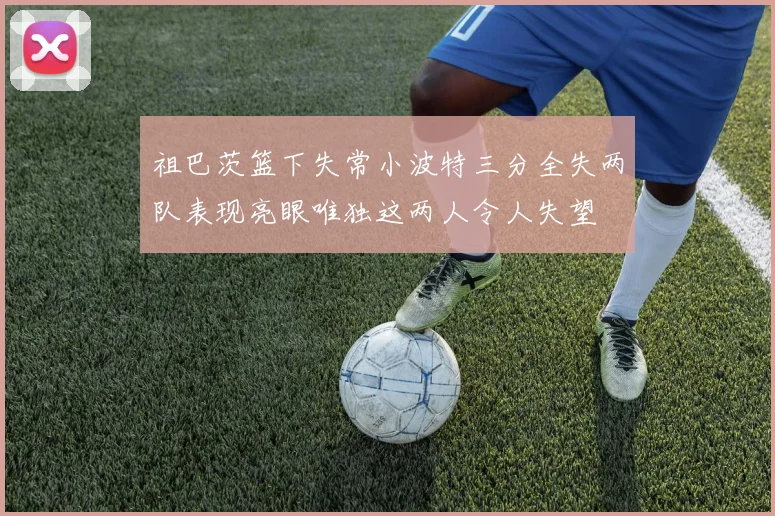 祖巴茨篮下失常小波特三分全失两队表现亮眼唯独这两人令人失望