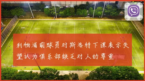 利物浦前球员对斯洛特下课表示失望认为俱乐部缺乏对人的尊重